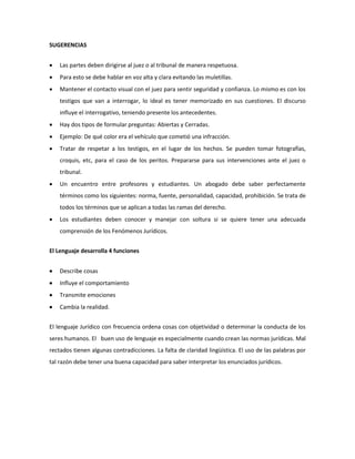 SUGERENCIAS
 Las partes deben dirigirse al juez o al tribunal de manera respetuosa.
 Para esto se debe hablar en voz alta y clara evitando las muletillas.
 Mantener el contacto visual con el juez para sentir seguridad y confianza. Lo mismo es con los
testigos que van a interrogar, lo ideal es tener memorizado en sus cuestiones. El discurso
influye el interrogativo, teniendo presente los antecedentes.
 Hay dos tipos de formular preguntas: Abiertas y Cerradas.
 Ejemplo: De qué color era el vehículo que cometió una infracción.
 Tratar de respetar a los testigos, en el lugar de los hechos. Se pueden tomar fotografías,
croquis, etc, para el caso de los peritos. Prepararse para sus intervenciones ante el juez o
tribunal.
 Un encuentro entre profesores y estudiantes. Un abogado debe saber perfectamente
términos como los siguientes: norma, fuente, personalidad, capacidad, prohibición. Se trata de
todos los términos que se aplican a todas las ramas del derecho.
 Los estudiantes deben conocer y manejar con soltura si se quiere tener una adecuada
comprensión de los Fenómenos Jurídicos.
El Lenguaje desarrolla 4 funciones
 Describe cosas
 Influye el comportamiento
 Transmite emociones
 Cambia la realidad.
El lenguaje Jurídico con frecuencia ordena cosas con objetividad o determinar la conducta de los
seres humanos. El buen uso de lenguaje es especialmente cuando crean las normas jurídicas. Mal
rectados tienen algunas contradicciones. La falta de claridad lingüística. El uso de las palabras por
tal razón debe tener una buena capacidad para saber interpretar los enunciados jurídicos.
 