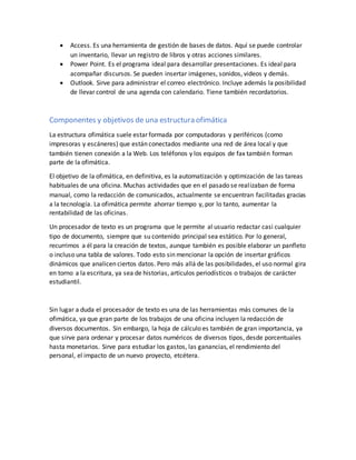  Access. Es una herramienta de gestión de bases de datos. Aquí se puede controlar
un inventario, llevar un registro de libros y otras acciones similares.
 Power Point. Es el programa ideal para desarrollar presentaciones. Es ideal para
acompañar discursos. Se pueden insertar imágenes, sonidos, videos y demás.
 Outlook. Sirve para administrar el correo electrónico. Incluye además la posibilidad
de llevar control de una agenda con calendario. Tiene también recordatorios.
Componentes y objetivos de una estructura ofimática
La estructura ofimática suele estar formada por computadoras y periféricos (como
impresoras y escáneres) que están conectados mediante una red de área local y que
también tienen conexión a la Web. Los teléfonos y los equipos de fax también forman
parte de la ofimática.
El objetivo de la ofimática, en definitiva, es la automatización y optimización de las tareas
habituales de una oficina. Muchas actividades que en el pasado se realizaban de forma
manual, como la redacción de comunicados, actualmente se encuentran facilitadas gracias
a la tecnología. La ofimática permite ahorrar tiempo y, por lo tanto, aumentar la
rentabilidad de las oficinas.
Un procesador de texto es un programa que le permite al usuario redactar casi cualquier
tipo de documento, siempre que su contenido principal sea estático. Por lo general,
recurrimos a él para la creación de textos, aunque también es posible elaborar un panfleto
o incluso una tabla de valores. Todo esto sin mencionar la opción de insertar gráficos
dinámicos que analicen ciertos datos. Pero más allá de las posibilidades, el uso normal gira
en torno a la escritura, ya sea de historias, artículos periodísticos o trabajos de carácter
estudiantil.
Sin lugar a duda el procesador de texto es una de las herramientas más comunes de la
ofimática, ya que gran parte de los trabajos de una oficina incluyen la redacción de
diversos documentos. Sin embargo, la hoja de cálculo es también de gran importancia, ya
que sirve para ordenar y procesar datos numéricos de diversos tipos, desde porcentuales
hasta monetarios. Sirve para estudiar los gastos, las ganancias, el rendimiento del
personal, el impacto de un nuevo proyecto, etcétera.
 
