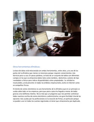 Otras herramientas ofimáticas:
La base de datos está relacionada con ambas herramientas, entre otras, y es una de las
partes de la ofimática que menos se menciona porque requiere conocimientos más
técnicos para su uso. En pocas palabras, se trata de un conjunto de tablas con diferentes
campos en las que se almacenan datos tales como nombres, domicilios y valores de tipo
«verdadero o falso» para indicar disponibilidad u otras propiedades. Su utilidad es
incalculable, y está presente en todos los ámbitos empresariales, tanto en Internet como
en compañías físicas.
El cliente de correo electrónico es una herramienta de la ofimática que en un principio se
usaba sobre todo en las empresas, pero que poco a poco ha llegado a manos de todos
gracias a los teléfonos móviles. No es más que un programa que nos permite centralizar
todas nuestras casillas de correo electrónico y administrarlas con gran facilidad. Una de las
opciones más usadas por los profesionales es la creación de firmas, en particular porque
se pueden usar en todas las cuentas registradas sin tener que almacenarlas por duplicado.
 