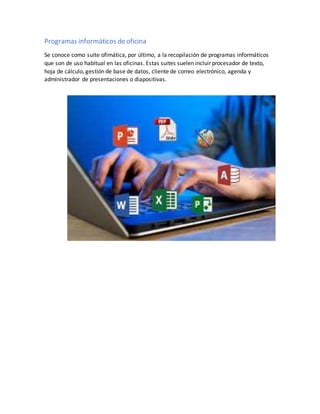 Programas informáticos deoficina
Se conoce como suite ofimática, por último, a la recopilación de programas informáticos
que son de uso habitual en las oficinas. Estas suites suelen incluir procesador de texto,
hoja de cálculo, gestión de base de datos, cliente de correo electrónico, agenda y
administrador de presentaciones o diapositivas.
 