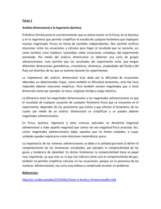 Tarea 1
Análisis Dimensional y la Ingeniería Química.
El Análisis Dimensional es una herramienta que se utiliza mucho en la Física, en la Química
y en la Ingeniería que permite simplificar el estudio de cualquier fenómeno que impliquen
muchas magnitudes físicas en forma de variables independientes. Nos permite verificar
relaciones entre las ecuaciones y cálculos para llegar al resultado que se necesite, así
como también crear hipótesis razonables sobre situaciones complejas del experimento
planteado. Por medio del análisis dimensional se obtienen una serie de grupos
adimensionales, esto permite que los resultados del experimento echo, que tengan
diferentes dimensiones geométricas, cinemáticas, dinámicas, propiedades del fluido y del
flujo son distintas de las que se tuvieron durante los experimentos.
La importancia del análisis dimensional esta dada por la dificultad de ecuaciones
obtenidas en determinados flujos, como también la dificultad resolverlas, esto nos hace
imposible obtener relaciones empíricas. Pero también existen magnitudes que si tiene
dimensión como por ejemplo: la masa, longitud, tiempo y carga eléctrica.
La diferencia entre las magnitudes dimensionales y las magnitudes adimensionales es que
el resultado de cualquier ecuación de cualquier fenómeno físico que se encuentre en el
experimento, dependen de los parámetros que entran y que afecten al fenómeno, de las
cuales por medio de un análisis dimensional se simplifican y se pueden obtener
magnitudes adimensionales.
En física, química, ingeniería y otras ciencias aplicadas se denomina magnitud
adimensional a toda aquella magnitud que carece de una magnitud física asociada. Así,
serían magnitudes adimensionales todas aquellas que no tienen unidades, o cuyas
unidades pueden expresarse como relaciones matemáticas puras.
La importancia de los números adimensionales se debe a la utilidad que tiene al definir el
comportamiento de los fenómenos estudiados, por ejemplo: la compresibilidad de los
gases y tendencia de idealidad. En dichos fenómenos la compresibilidad tiene un papel
muy importante, ya que esta es la que nos indicara cómo será el comportamiento del gas,
también no permite simplificar cálculos en las ecuaciones, porque sin la presencia de los
números adimensionales nos sería muy tedioso y complicado resolver en problema.
Referencias
http://es.scribd.com/doc/27235961/Tema-3-Analisis-Dimensional#scribd
 