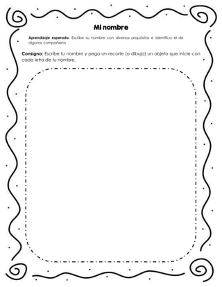 Mi nombre
Aprendizaje esperado: Escribe su nombre con diversos propósitos e identifica el de
algunos compañeros
Consigna: Escribe tu nombre y pega un recorte (o dibuja) un objeto que inicie con
cada letra de tu nombre.
.
 