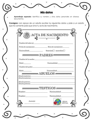 Mis datos
Aprendizaje esperado: Identifica su nombre y otros datos personales en diversos
documentos.
Consigna: con apoyo de un adulto escribe tus siguientes datos y pide a un adulto
que te comente para que sirve tu acta de nacimiento.
.
 