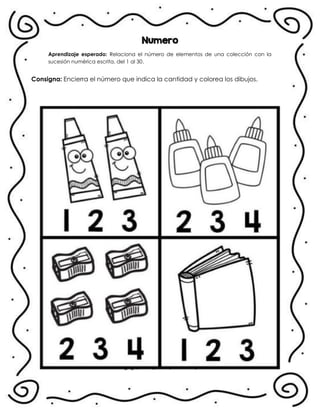 Numero
Aprendizaje esperado: Relaciona el número de elementos de una colección con la
sucesión numérica escrita, del 1 al 30.
Consigna: Encierra el número que indica la cantidad y colorea los dibujos.
.
 