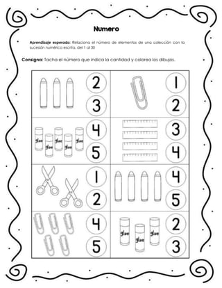 Numero
Aprendizaje esperado: Relaciona el número de elementos de una colección con la
sucesión numérica escrita, del 1 al 30
Consigna: Tacha el número que indica la cantidad y colorea los dibujos.
.
 
