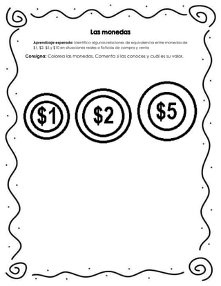Las monedas
Aprendizaje esperado: Identifica algunas relaciones de equivalencia entre monedas de
$1, $2, $5 y $10 en situaciones reales o ficticias de compra y venta
Consigna: Colorea las monedas. Comenta si las conoces y cuál es su valor.
.
 