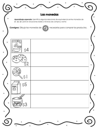 Las monedas
Aprendizaje esperado: Identifica algunas relaciones de equivalencia entre monedas de
$1, $2, $5 y $10 en situaciones reales o ficticias de compra y venta
Consigna: Dibuja las monedas de necesarias para comprar los productos.
 