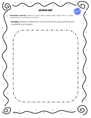 Consigna: Realiza un dibujo de tu caricatura favorita y pasa al frente para
compartirlo con el grupo.
Aprendizaje esperado: Explica al grupo ideas propias sobre algún tema o suceso,
apoyándose en materiales consultados.
¿Cómo es?
 