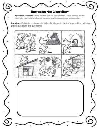 Narración “Los 3 cerditos”
Aprendizaje esperado: Narra historias que le son familiares, habla acerca de los
personajes y sus características, de las acciones y los lugares donde se desarrollan.
Consigna: Cuéntale a alguien de tu familia el cuento de Los tres cerditos y el lobo y
pídele que escriba lo que narras.
 
