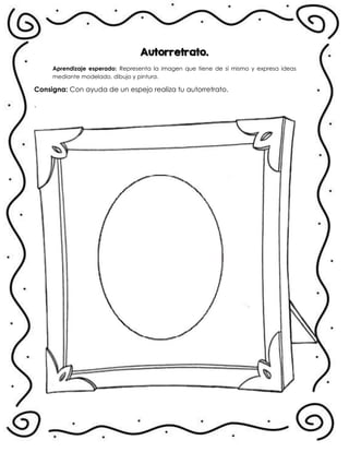 Autorretrato.
Aprendizaje esperado: Representa la imagen que tiene de sí mismo y expresa ideas
mediante modelado, dibujo y pintura.
Consigna: Con ayuda de un espejo realiza tu autorretrato.
.
 