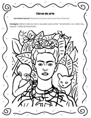 Obras de arte
Aprendizaje esperado: Reproduce esculturas y pinturas que haya observado.
Consigna: Utiliza la técnica de la acuarela para pintar “Autorretrato con collar de
espinas” (1940) de Frida Kahlo.
.
 