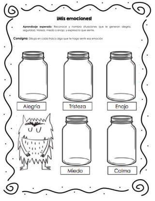 ¡Mis emociones!
Aprendizaje esperado: Reconoce y nombra situaciones que le generan alegría,
seguridad, tristeza, miedo o enojo, y expresa lo que siente.
Consigna: Dibuja en cada frasco algo que te haga sentir esa emoción
.
 