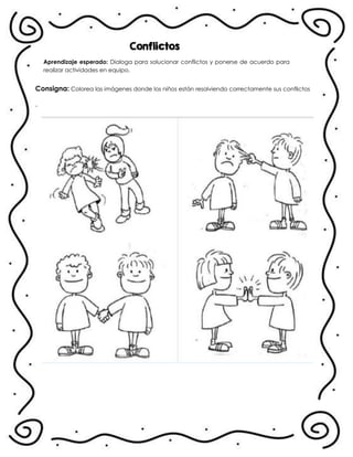 Conflictos
Aprendizaje esperado: Dialoga para solucionar conflictos y ponerse de acuerdo para
realizar actividades en equipo.
Consigna: Colorea las imágenes donde los niños están resolviendo correctamente sus conflictos
.
 