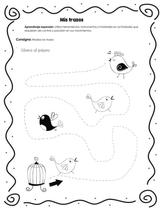 Mis trazos
Aprendizaje esperado: Utiliza herramientas, instrumentos y materiales en actividades que
requieren de control y precisión en sus movimientos.
Consigna: Realiza los trazos
.
 