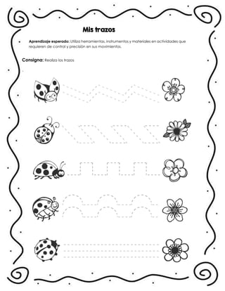 Mis trazos
Aprendizaje esperado: Utiliza herramientas, instrumentos y materiales en actividades que
requieren de control y precisión en sus movimientos.
Consigna: Realiza los trazos
.
 
