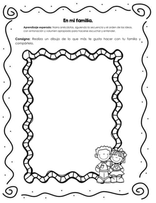 En mi familia.
En !
Aprendizaje esperado: Narra anécdotas, siguiendo la secuencia y el orden de las ideas,
con entonación y volumen apropiado para hacerse escuchar y entender.
Consigna: Realiza un dibujo de lo que más te gusta hacer con tu familia y
compártelo.
.
 