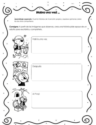 ¡Había una vez! …
.
Aprendizaje esperado: Cuenta historias de invención propia y expresa opiniones sobre
las de otros compañeros.
Consigna: A partir de las imágenes que observas, crea una historia pide apoyo de un
adulto para escribirla y compártelo.
.
.
 