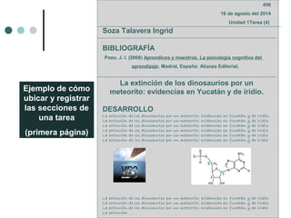 Ejemplo de cómo
ubicar y registrar
las secciones de
una tarea
(primera página)
456
16 de agosto del 2014
Unidad 1Tarea (4)
Soza Talavera Ingrid
BIBLIOGRAFÍA
Pozo, J. I. (2008) Aprendices y maestros. La psicología cognitiva del
aprendizaje. Madrid, España: Alianza Editorial.
La extinción de los dinosaurios por un
meteorito: evidencias en Yucatán y de iridio.
DESARROLLO
La extinción de los dinosaurios por un meteorito: evidencias en Yucatán y de iridio.
La extinción de los dinosaurios por un meteorito: evidencias en Yucatán y de iridio.
La extinción de los dinosaurios por un meteorito: evidencias en Yucatán y de iridio
La extinción de los dinosaurios por un meteorito: evidencias en Yucatán y de iridio
La extinción de los dinosaurios por un meteorito: evidencias en Yucatán y de iridio
La extinción de los dinosaurios por un meteorito: evidencias en Yucatán y de iridio
La extinción de los dinosaurios por un meteorito: evidencias en Yucatán y de iridio.
La extinción de los dinosaurios por un meteorito: evidencias en Yucatán y de iridio.
La extinción de los dinosaurios por un meteorito: evidencias en Yucatán y de iridio
La extinción
 