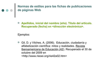Normas de estilos para las fichas de publicaciones
de páginas Web
 Apellidos, inicial del nombre (año). Título del artículo.
Recuperado (fecha) en <dirección electrónica>.
Ejemplos:
 Gil, D. y Vilches, A. (2006). Educación, ciudadanía y
alfabetización científica: mitos y realidades. Revista
Iberoamericana de Educación (42). Recuperado el 30 de
octubre del 2009 en
<http://www.rieoei.org/rie42a02.htm>
 