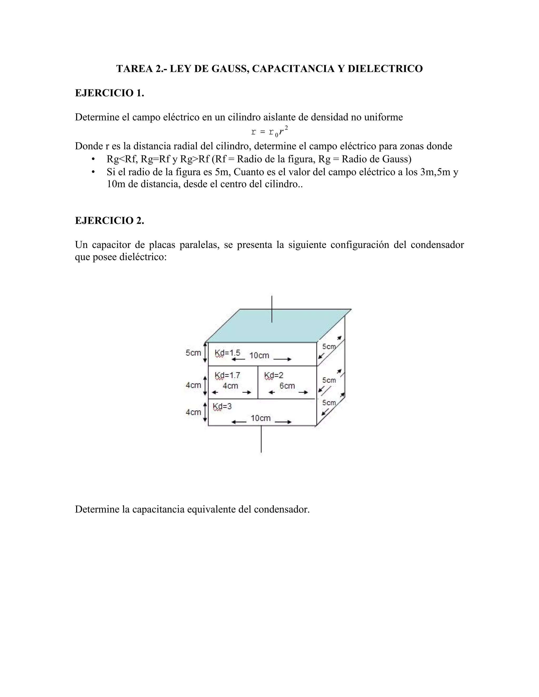 TAREA 2.- LEY DE GAUSS, CAPACITANCIA Y DIELECTRICO
EJERCICIO 1.
Determine el campo eléctrico en un cilindro aislante de densidad no uniforme
2
0 r
Donde r es la distancia radial del cilindro, determine el campo eléctrico para zonas donde
Rg<Rf, Rg=Rf y Rg>Rf (Rf = Radio de la figura, Rg = Radio de Gauss)
Si el radio de la figura es 5m, Cuanto es el valor del campo eléctrico a los 3m,5m y
10m de distancia, desde el centro del cilindro..
EJERCICIO 2.
Un capacitor de placas paralelas, se presenta la siguiente configuración del condensador
que posee dieléctrico:
Determine la capacitancia equivalente del condensador.
