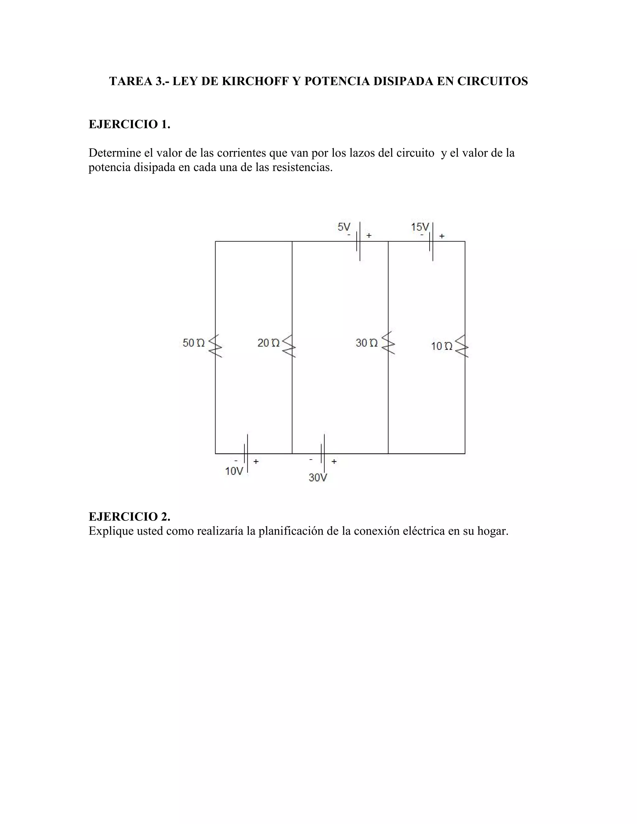 TAREA 3.- LEY DE KIRCHOFF Y POTENCIA DISIPADA EN CIRCUITOS
EJERCICIO 1.
Determine el valor de las corrientes que van por los lazos del circuito y el valor de la
potencia disipada en cada una de las resistencias.
EJERCICIO 2.
Explique usted como realizaría la planificación de la conexión eléctrica en su hogar.