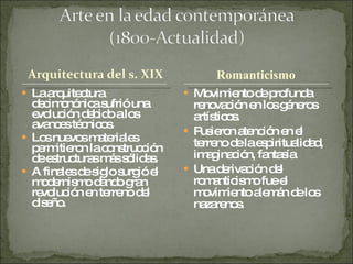 La arquitectura decimonónica sufrió una evolución debido a los avances técnicos. Los nuevos materiales permitieron la construcción de estructuras más sólidas. A finales de siglo surgió el modernismo dando gran revolución en terreno del diseño. Movimiento de profunda renovación en los géneros artísticos. Pusieron atención en el terreno de la espiritualidad, imaginación, fantasía. Una derivación del romanticismo fue el movimiento alemán de los nazarenos. Romanticismo  