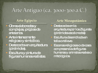 Obras elaboradas y complejas, propias de artesanos. Arte intensamente religioso y simbólico. Destacados en arquitectura (pirámides). Escultura y pintura de figuras humanas realistas. Destacados en la arquitectura por los Zigurats (pirámides escalonadas) Escultura desarrollada en talla o relieve. Escenas religiosas o de caza con presencia de figuras humanas y animales reales o mitológicos. Arte Mesopotámico 