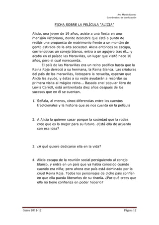 Ana Martín Álvarez
                                                      Coordinadora de coeducación


                    FICHA SOBRE LA PELÍCULA “ALICIA”

      Alicia, una joven de 19 años, asiste a una fiesta en una
      mansión victoriana, donde descubre que está a punto de
      recibir una propuesta de matrimonio frente a un montón de
      gente estirada de la alta sociedad. Alicia entonces se escapa,
      corriendotras un conejo blanco, entra a un agujero tras él... y
      acaba en el paísde las Maravillas, un lugar que visitó hace 10
      años, pero el cual norecuerda.
             El país de las Maravillas era un reino pacífico hasta que la
      Reina Roja derrocó a su hermana, la Reina Blanca. Las criaturas
      del país de las maravillas, listospara la revuelta, esperan que
      Alicia les ayude, y éstas a su vezle ayudarán a recordar su
      primera visita al mágico reino... Basada enel popular libro de
      Lewis Carroll, está ambientada diez años después de los
      sucesos que en él se cuentan.

      1. Señala, al menos, cinco diferencias entre los cuentos
         tradicionales y la historia que se nos cuenta en la película



      2. A Alicia la quieren casar porque la sociedad que la rodea
         cree que es lo mejor para su futuro. ¿Está ella de acuerdo
         con esa idea?




      3. ¿A qué quiere dedicarse ella en la vida?



      4. Alicia escapa de la reunión social persiguiendo al conejo
         blanco, y entra en un país que ya había conocido cuando
         cuando era niña; pero ahora ese país está dominado por la
         cruel Reina Roja. Todos los personajes de dicho país confían
         en que ella pueda liberarlos de su tiranía. ¿Por qué crees que
         ella no tiene confianza en poder hacerlo?




Curso 2011-12                                                        Página 12
 