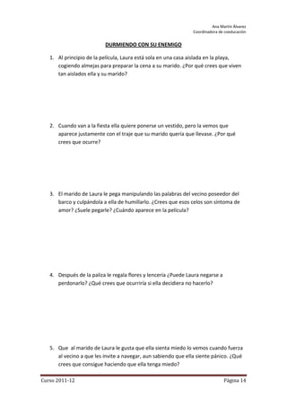 Ana Martín Álvarez
                                                                Coordinadora de coeducación


                          DURMIENDO CON SU ENEMIGO

   1. Al principio de la película, Laura está sola en una casa aislada en la playa,
      cogiendo almejas para preparar la cena a su marido. ¿Por qué crees que viven
      tan aislados ella y su marido?




   2. Cuando van a la fiesta ella quiere ponerse un vestido, pero la vemos que
      aparece justamente con el traje que su marido quería que llevase. ¿Por qué
      crees que ocurre?




   3. El marido de Laura le pega manipulando las palabras del vecino poseedor del
      barco y culpándola a ella de humillarlo. ¿Crees que esos celos son síntoma de
      amor? ¿Suele pegarle? ¿Cuándo aparece en la película?




   4. Después de la paliza le regala flores y lencería ¿Puede Laura negarse a
      perdonarlo? ¿Qué crees que ocurriría si ella decidiera no hacerlo?




   5. Que al marido de Laura le gusta que ella sienta miedo lo vemos cuando fuerza
      al vecino a que les invite a navegar, aun sabiendo que ella siente pánico. ¿Qué
      crees que consigue haciendo que ella tenga miedo?

Curso 2011-12                                                                   Página 14
 