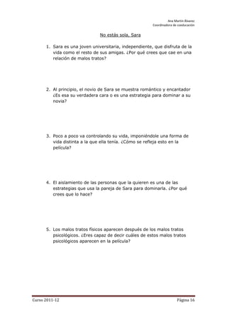 Ana Martín Álvarez
                                                        Coordinadora de coeducación

                               No estás sola, Sara

      1. Sara es una joven universitaria, independiente, que disfruta de la
         vida como el resto de sus amigas. ¿Por qué crees que cae en una
         relación de malos tratos?




      2. Al principio, el novio de Sara se muestra romántico y encantador
         ¿Es esa su verdadera cara o es una estrategia para dominar a su
         novia?




      3. Poco a poco va controlando su vida, imponiéndole una forma de
         vida distinta a la que ella tenía. ¿Cómo se refleja esto en la
         película?




      4. El aislamiento de las personas que la quieren es una de las
         estrategias que usa la pareja de Sara para dominarla. ¿Por qué
         crees que lo hace?




      5. Los malos tratos físicos aparecen después de los malos tratos
         psicológicos. ¿Eres capaz de decir cuáles de estos malos tratos
         psicológicos aparecen en la película?




Curso 2011-12                                                          Página 16
 