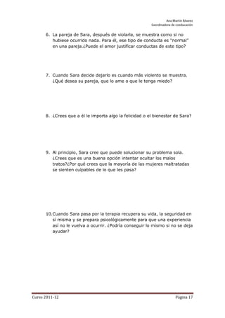 Ana Martín Álvarez
                                                         Coordinadora de coeducación

      6. La pareja de Sara, después de violarla, se muestra como si no
         hubiese ocurrido nada. Para él, ese tipo de conducta es “normal”
         en una pareja.¿Puede el amor justificar conductas de este tipo?




      7. Cuando Sara decide dejarlo es cuando más violento se muestra.
         ¿Qué desea su pareja, que lo ame o que le tenga miedo?




      8. ¿Crees que a él le importa algo la felicidad o el bienestar de Sara?




      9. Al principio, Sara cree que puede solucionar su problema sola.
         ¿Crees que es una buena opción intentar ocultar los malos
         tratos?¿Por qué crees que la mayoría de las mujeres maltratadas
         se sienten culpables de lo que les pasa?




      10.Cuando Sara pasa por la terapia recupera su vida, la seguridad en
         sí misma y se prepara psicológicamente para que una experiencia
         así no le vuelva a ocurrir. ¿Podría conseguir lo mismo si no se deja
         ayudar?




Curso 2011-12                                                           Página 17
 
