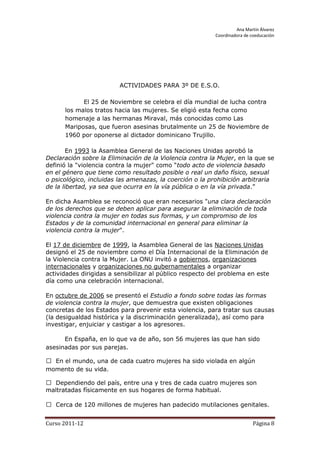 Ana Martín Álvarez
                                                          Coordinadora de coeducación




                         ACTIVIDADES PARA 3º DE E.S.O.

            El 25 de Noviembre se celebra el día mundial de lucha contra
      los malos tratos hacia las mujeres. Se eligió esta fecha como
      homenaje a las hermanas Miraval, más conocidas como Las
      Mariposas, que fueron asesinas brutalmente un 25 de Noviembre de
      1960 por oponerse al dictador dominicano Trujillo.

        En 1993 la Asamblea General de las Naciones Unidas aprobó la
Declaración sobre la Eliminación de la Violencia contra la Mujer, en la que se
definió la "violencia contra la mujer" como “todo acto de violencia basado
en el género que tiene como resultado posible o real un daño físico, sexual
o psicológico, incluidas las amenazas, la coerción o la prohibición arbitraria
de la libertad, ya sea que ocurra en la vía pública o en la vía privada.”

En dicha Asamblea se reconoció que eran necesarios "una clara declaración
de los derechos que se deben aplicar para asegurar la eliminación de toda
violencia contra la mujer en todas sus formas, y un compromiso de los
Estados y de la comunidad internacional en general para eliminar la
violencia contra la mujer".

El 17 de diciembre de 1999, la Asamblea General de las Naciones Unidas
designó el 25 de noviembre como el Día Internacional de la Eliminación de
la Violencia contra la Mujer. La ONU invitó a gobiernos, organizaciones
internacionales y organizaciones no gubernamentales a organizar
actividades dirigidas a sensibilizar al público respecto del problema en este
día como una celebración internacional.

En octubre de 2006 se presentó el Estudio a fondo sobre todas las formas
de violencia contra la mujer, que demuestra que existen obligaciones
concretas de los Estados para prevenir esta violencia, para tratar sus causas
(la desigualdad histórica y la discriminación generalizada), así como para
investigar, enjuiciar y castigar a los agresores.

      En España, en lo que va de año, son 56 mujeres las que han sido
asesinadas por sus parejas.

 En el mundo, una de cada cuatro mujeres ha sido violada en algún
momento de su vida.

 Dependiendo del país, entre una y tres de cada cuatro mujeres son
maltratadas físicamente en sus hogares de forma habitual.

 Cerca de 120 millones de mujeres han padecido mutilaciones genitales.


Curso 2011-12                                                              Página 8
 