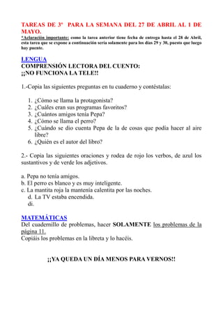 TAREAS DE 3º PARA LA SEMANA DEL 27 DE ABRIL AL 1 DE
MAYO.
*Aclaración importante: como la tarea anterior tiene fecha de entrega hasta el 28 de Abril,
esta tarea que se expone a continuación sería solamente para los días 29 y 30, puesto que luego
hay puente.
LENGUA
COMPRENSIÓN LECTORA DEL CUENTO:
¡¡NO FUNCIONA LA TELE!!
1.-Copia las siguientes preguntas en tu cuaderno y contéstalas:
1. ¿Cómo se llama la protagonista?
2. ¿Cuáles eran sus programas favoritos?
3. ¿Cuántos amigos tenía Pepa?
4. ¿Cómo se llama el perro?
5. ¿Cuándo se dio cuenta Pepa de la de cosas que podía hacer al aire
libre?
6. ¿Quién es el autor del libro?
2.- Copia las siguientes oraciones y rodea de rojo los verbos, de azul los
sustantivos y de verde los adjetivos.
a. Pepa no tenía amigos.
b. El perro es blanco y es muy inteligente.
c. La mantita roja la mantenía calentita por las noches.
d. La TV estaba encendida.
di.
MATEMÁTICAS
Del cuadernillo de problemas, hacer SOLAMENTE los problemas de la
página 11.
Copiáis los problemas en la libreta y lo hacéis.
¡¡YA QUEDA UN DÍA MENOS PARA VERNOS!!
 