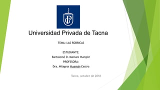 Universidad Privada de Tacna
TEMA: LAS RÚBRICAS
ESTUDIANTE:
Bartolomé D. Mamani Humpiri
PROFESORA:
Dra. Milagros Huamán Castro
Tacna, octubre de 2018
 