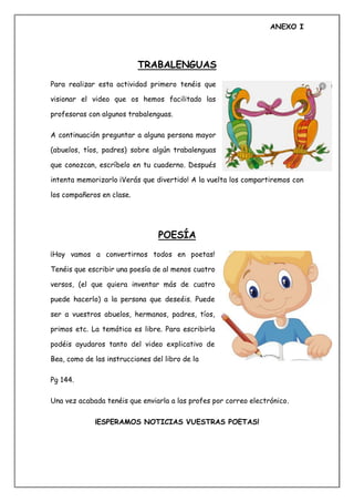 ANEXO I
TRABALENGUAS
Para realizar esta actividad primero tenéis que
visionar el video que os hemos facilitado las
profesoras con algunos trabalenguas.
A continuación preguntar a alguna persona mayor
(abuelos, tíos, padres) sobre algún trabalenguas
que conozcan, escríbelo en tu cuaderno. Después
intenta memorizarlo ¡Verás que divertido! A la vuelta los compartiremos con
los compañeros en clase.
POESÍA
¡Hoy vamos a convertirnos todos en poetas!
Tenéis que escribir una poesía de al menos cuatro
versos, (el que quiera inventar más de cuatro
puede hacerlo) a la persona que deseéis. Puede
ser a vuestros abuelos, hermanos, padres, tíos,
primos etc. La temática es libre. Para escribirla
podéis ayudaros tanto del video explicativo de
Bea, como de las instrucciones del libro de la
Pg 144.
Una vez acabada tenéis que enviarla a las profes por correo electrónico.
¡ESPERAMOS NOTICIAS VUESTRAS POETAS!
 