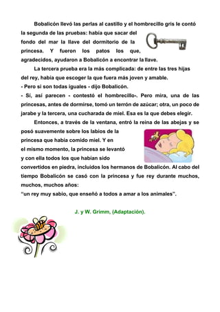 Bobalicón llevó las perlas al castillo y el hombrecillo gris le contó
la segunda de las pruebas: había que sacar del
fondo del mar la llave del dormitorio de la
princesa. Y fueron los patos los que,
agradecidos, ayudaron a Bobalicón a encontrar la llave.
La tercera prueba era la más complicada: de entre las tres hijas
del rey, había que escoger la que fuera más joven y amable.
- Pero si son todas iguales - dijo Bobalicón.
- Sí, así parecen - contestó el hombrecillo-. Pero mira, una de las
princesas, antes de dormirse, tomó un terrón de azúcar; otra, un poco de
jarabe y la tercera, una cucharada de miel. Esa es la que debes elegir.
Entonces, a través de la ventana, entró la reina de las abejas y se
posó suavemente sobre los labios de la
princesa que había comido miel. Y en
el mismo momento, la princesa se levantó
y con ella todos los que habían sido
convertidos en piedra, incluidos los hermanos de Bobalicón. Al cabo del
tiempo Bobalicón se casó con la princesa y fue rey durante muchos,
muchos, muchos años:
“un rey muy sabio, que enseñó a todos a amar a los animales”.
J. y W. Grimm, (Adaptación).
 