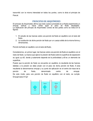 transmitió con la misma intensidad en todos los puntos, como lo dicta el principio de
Pascal.
PRINCIPIO DE ARQUÍMEDES
El principio de Arquímedes afirma que todo cuerpo sumergido en un fluido experimenta un
empuje vertical y hacia arriba igual al peso de fluido desalojado.
La explicación del principio de Arquímedes consta de dos partes como se indica en la
figuras:
1. El estudio de las fuerzas sobre una porción de fluido en equilibrio con el resto del
fluido.
2. La sustitución de dicha porción de fluido por un cuerpo sólido de la misma forma y
dimensiones.
Porción de fluido en equilibrio con el resto del fluido.
Consideremos, en primer lugar, las fuerzas sobre una porción de fluido en equilibrio con el
resto de fluido. La fuerza que ejerce la presión del fluido sobre la superficie de separación
es igual a p·dS, donde p solamente depende de la profundidad y dS es un elemento de
superficie.
Puesto que la porción de fluido se encuentra en equilibrio, la resultante de las fuerzas
debidas a la presión se debe anular con el peso de dicha porción de fluido. A esta
resultante la denominamos empuje y su punto de aplicación es el centro de masa de la
porción de fluido, denominado centro de empuje.
De este modo, para una porción de fluido en equilibrio con el resto, se cumple
Empuje=peso=rf·gV
 