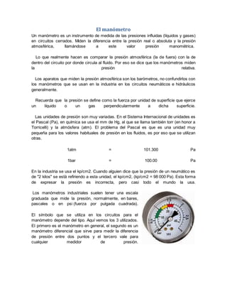 El manómetro
Un manómetro es un instrumento de medida de las presiones influidas (líquidos y gases)
en circuitos cerrados. Miden la diferencia entre la presión real o absoluta y la presión
atmosférica, llamándose a este valor presión manométrica.
Lo que realmente hacen es comparar la presión atmosférica (la de fuera) con la de
dentro del circuito por donde circula al fluido. Por eso se dice que los manómetros miden
la presión relativa.
Los aparatos que miden la presión atmosférica son los barómetros, no confundirlos con
los manómetros que se usan en la industria en los circuitos neumáticos e hidráulicos
generalmente.
Recuerda que la presión se define como la fuerza por unidad de superficie que ejerce
un líquido o un gas perpendicularmente a dicha superficie.
Las unidades de presión son muy variadas. En el Sistema Internacional de unidades es
el Pascal (Pa), en química se usa el mm de Hg, al que se llama también torr (en honor a
Torricelli) y la atmósfera (atm). El problema del Pascal es que es una unidad muy
pequeña para los valores habituales de presión en los fluidos, es por eso que se utilizan
otras.
1atm = 101.300 Pa
1bar = 100.00 Pa
En la industria se usa el kp/cm2. Cuando alguien dice que la presión de un neumático es
de "2 kilos" se está refiriendo a esta unidad, el kp/cm2, (kp/cm2 = 98 000 Pa). Esta forma
de expresar la presión es incorrecta, pero casi todo el mundo la usa.
Los manómetros industriales suelen tener una escala
graduada que mide la presión, normalmente, en bares,
pascales o en psi (fuerza por pulgada cuadrada).
El símbolo que se utiliza en los circuitos para el
manómetro depende del tipo. Aquí vemos los 3 utilizados.
El primero es el manómetro en general, el segundo es un
manómetro diferencial que sirve para medir la diferencia
de presión entre dos puntos y el tercero vale para
cualquier medidor de presión.
 