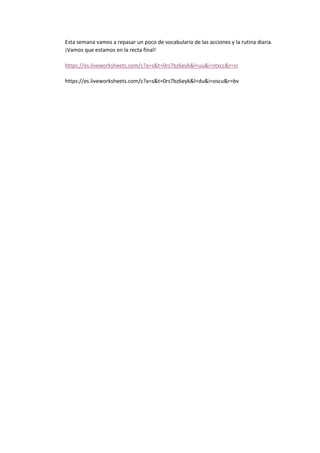 Esta semana vamos a repasar un poco de vocabulario de las acciones y la rutina diaria.
¡Vamos que estamos en la recta final!
https://es.liveworksheets.com/c?a=s&t=0rs7bz6eyk&l=uu&i=stxcc&r=sr
https://es.liveworksheets.com/c?a=s&t=0rs7bz6eyk&l=du&i=oscu&r=bv
 