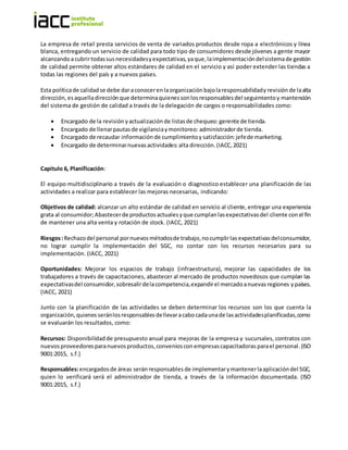 La empresa de retail presta servicios de venta de variados productos desde ropa a electrónicos y línea
blanca, entregando un servicio de calidad para todo tipo de consumidores desde jóvenes a gente mayor
alcanzandoacubrirtodassusnecesidadesyexpectativas,yaque,laimplementacióndelsistemade gestión
de calidad permite obtener altos estándares de calidad en el servicio y así poder extender las tiendas a
todas las regiones del país y a nuevos países.
Esta políticade calidadse debe daraconocerenlaorganización bajolaresponsabilidady revisión de laalta
dirección,esaquelladirección que determinaquienessonlosresponsablesdel seguimientoy mantención
del sistema de gestión de calidad a través de la delegación de cargos o responsabilidades como:
 Encargado de la revisión yactualización de listasde chequeo: gerente de tienda.
 Encargado de llenarpautasde vigilanciaymonitoreo: administradorde tienda.
 Encargado de recaudar información de cumplimientoy satisfacción:jefede marketing.
 Encargado de determinarnuevasactividades:alta dirección.(IACC,2021)
Capitulo 6, Planificación:
El equipo multidisciplinario a través de la evaluación o diagnostico establecer una planificación de las
actividades a realizar para establecer las mejoras necesarias, indicando:
Objetivos de calidad: alcanzar un alto estándar de calidad en servicio al cliente, entregar una experiencia
grata al consumidor;Abastecerde productosactualesyque cumplanlasexpectativasdel cliente con el fin
de mantener una alta venta y rotación de stock. (IACC, 2021)
Riesgos:Rechazodel personal pornuevos métodosde trabajo,nocumplirlas expectativas delconsumidor,
no lograr cumplir la implementación del SGC, no contar con los recursos necesarios para su
implementación. (IACC, 2021)
Oportunidades: Mejorar los espacios de trabajo (infraestructura), mejorar las capacidades de los
trabajadores a través de capacitaciones, abastecer al mercado de productos novedosos que cumplan las
expectativasdel consumidor,sobresalirdelacompetencia,expandirel mercadoanuevasregiones ypaíses.
(IACC, 2021)
Junto con la planificación de las actividades se deben determinar los recursos son los que cuenta la
organización,quienes seránlosresponsablesdellevaracabocadaunade lasactividadesplanificadas,como
se evaluarán los resultados, como:
Recursos: Disponibilidadde presupuesto anual para mejoras de la empresa y sucursales, contratos con
nuevosproveedoresparanuevosproductos,convenioscon empresascapacitadoras parael personal.(ISO
9001:2015, s.f.)
Responsables:encargados de áreas seránresponsables de implementarymantenerlaaplicacióndel SGC,
quien lo verificará será el administrador de tienda, a través de la información documentada. (ISO
9001:2015, s.f.)
 