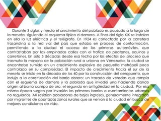 Durante 3 siglos y medio el crecimiento del poblado es pausado a lo largo de
la meseta, siguiendo el esquema típico d damero. A fines del siglo XIX se instalan
en ella la luz eléctrica y el telégrafo. En 1924 es conectada por la carretera
trasandina a la red vial del país que estaba en proceso de conformación,
permitiendo a la ciudad el acceso de los primeros automóviles, que
contrastaban por las empinadas calles con el trafico de peatones, equinos y
carretones. En solo 5 décadas desde esa fecha por los efectos del proceso que
trasmuta la mayoría de la población rural a urbana en Venezuela, la ciudad se
encontraba sumida en un crecimiento explosivo de pequeña metrópoli poco
controlado en su complejidad. El impacto de crecimiento hacia el sur de la
meseta se inicio en la década de los 40 por la construcción del aeropuerto, que
indujo a la construcción del barrio obrero: un trazado de veredas que rompía
con el esquema de damero y la poblada que invadió una hacienda dando
origen al barrio campo de oro, el segundo en antigüedad en la ciudad. Por esa
misma época surgen por invasión los primeros barrios o asentamientos urbanos
no regulados. Allí residían pobladores de bajos ingresos, generalmente integrado
por migrantes de apartadas zonas rurales que se venían a la ciudad en busca de
mejores condiciones de vida.
 