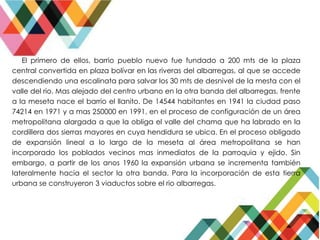 El primero de ellos, barrio pueblo nuevo fue fundado a 200 mts de la plaza
central convertida en plaza bolívar en las riveras del albarregas, al que se accede
descendiendo una escalinata para salvar los 30 mts de desnivel de la mesta con el
valle del rio. Mas alejado del centro urbano en la otra banda del albarregas, frente
a la meseta nace el barrio el llanito. De 14544 habitantes en 1941 la ciudad paso
74214 en 1971 y a mas 250000 en 1991, en el proceso de configuración de un área
metropolitana alargada a que la obliga el valle del chama que ha labrado en la
cordillera dos sierras mayores en cuya hendidura se ubica. En el proceso obligado
de expansión lineal a lo largo de la meseta al área metropolitana se han
incorporado los poblados vecinos mas inmediatos de la parroquia y ejido. Sin
embargo, a partir de los anos 1960 la expansión urbana se incrementa también
lateralmente hacia el sector la otra banda. Para la incorporación de esta tierra
urbana se construyeron 3 viaductos sobre el rio albarregas.
 