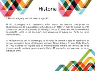 Historia
El Rio albarregas y la ciudad en el siglo XX
El rio albarregas y la quebrada milla fueron las fuentes principales de
abastecimiento de agua desde su fundación en 1558. En 1907 la ciudad cuenta
con una acueducto que surte el Albrregas. En los 70 entra en funcionamiento el
acueducto sobre el rio mucujun, que proveerá el agua del 75 % del área
metropolitana.
En las barrancas del rio albarregas se echaba la basura lo que es reseñado en
acción, periódico local dirigido por Mariana Picón Salas y Enrique Celis Briceño
en 1923 cuando se sugiere que la municipalidad creara un servicio de aseo
urbano, que le pudiera generar renta. En los 90 en ciertos sectores aun se echa
la basura al rio.
 