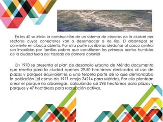 En los 40 se inicia la construcción de un sistema de cloacas de la ciudad por
sectores cuyos conectores van a desembocar a los ríos. El albarregas se
convierte en cloaca abierta. Por otra parte sus riberas aledañas al casco central
son invadidas por familias pobres que constituyen los primeros barrios humildes
de la ciudad fuera del trazado de damero colonial
En 1970 se presenta el plan de desarrollo urbano de Mérida documento
que reseña para la ciudad apenas 29.50 hectáreas dedicadas al uso de
plazas y parques equivalentes a una tercera parte de lo que demandaba
la población (el censo de 1971 arrojo 74214 para Mérida). Por ello plantean
crear el parque rio albarregas, calculando así 298 hectáreas para plazas y
parques y 47 hectáreas para recreación activas.
 