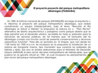 El proyecto proyecto del parque metropolitano
albarregas (PAMALBA)
En 1980. El instituto nacional de parques (INPARQUES) encarga al arquitecto J.
A. Albornoz el proyecto del parque metropolitano albarregas, que realiza
coordinando un equipo interdisciplinario, bajo el lema “Rescatar el Rio
Albarregas es Salvar a Mérida” la propuesta se reduce en u “Plan Rector”
alternativa de diseño arquitectónico y paisajismo como parque abierto que se
deja penetrar por el desarrollo urbano, accesible en toda su extensión para la
ubicación de servicios públicos, de tal manera que “el Santuario del rio
albarregas cumpla una función social de presente conservacionista y alcances
urbanísticos futuristas”. Para ello se sectoriza en 10 etapas, que van desde los
1100 hasta los 1900 m.s.n.m. Se incorpora en la propuesta la instalación de un
sistema de transporte masivo, tipo monorriel< que conecte los poblados de
Mérida y ejido. Ese ano se estaba elaborando para el Ministerio de Desarrollo
Urbano (MINDUR) el plan rector del área metropolitana de Mérida-ejido, que se
publica en la gaceta oficial en 1981, el cual incorpora los planeamientos del
plan rector del parque metropolitano albarregas.
 