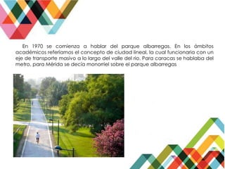En 1970 se comienza a hablar del parque albarregas. En los ámbitos
académicos referíamos el concepto de ciudad lineal, la cual funcionaria con un
eje de transporte masivo a lo largo del valle del rio. Para caracas se hablaba del
metro, para Mérida se decía monorriel sobre el parque albarregas
 