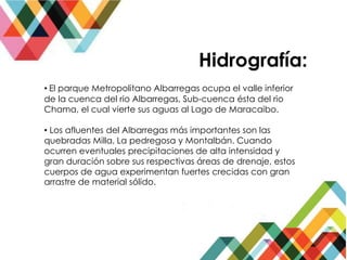 Hidrografía:
• El parque Metropolitano Albarregas ocupa el valle inferior
de la cuenca del rio Albarregas, Sub-cuenca ésta del rio
Chama, el cual vierte sus aguas al Lago de Maracaibo.
• Los afluentes del Albarregas más importantes son las
quebradas Milla, La pedregosa y Montalbán. Cuando
ocurren eventuales precipitaciones de alta intensidad y
gran duración sobre sus respectivas áreas de drenaje, estos
cuerpos de agua experimentan fuertes crecidas con gran
arrastre de material sólido.
 
