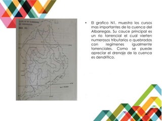 • El grafico N1, muestra los cursos
mas importantes de la cuenca del
Albarregas. Su cauce principal es
un rio torrencial el cual vierten
numerosos tributarios o quebradas
con regímenes igualmente
torrenciales. Como se puede
apreciar el drenaje de la cuenca
es dendrítico.
 