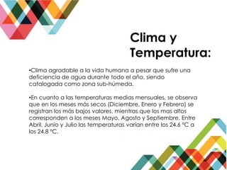 Clima y
Temperatura:
•Clima agradable a la vida humana a pesar que sufre una
deficiencia de agua durante todo el año, siendo
catalogada como zona sub-húmeda.
•En cuanto a las temperaturas medias mensuales, se observa
que en los meses más secos (Diciembre, Enero y Febrero) se
registran los más bajos valores, mientras que los mas altos
corresponden a los meses Mayo, Agosto y Septiembre. Entre
Abril, Junio y Julio las temperaturas varían entre los 24.6 ºC a
los 24.8 ºC.
 