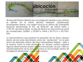 Ubicación:
•El área del Parque delimita por una poligonal cerrada cuyos vértices
se definen en el mismo decreto mediante coordenadas
rectangulares planas, con origen local en el vértice de Cartografía
Nacional denominado El Tiro, de 82º36`24” de latitud Norte y
71º09`44” de latitud Oeste. La faja de terreno se sitúa entonces entre
las coordenadas 13.000m. y 23.234 m. Norte y 42.773 m. y 42.773m.
Este.
La transcendencia que presenta la expansión de las áreas urbanas
dentro de las zonas decretadas como de ‘’proteccion’’ en el plan
rector de desarrollo urbano del área metropolitana Mérida – ejido y
el avance hacia la zona protectora en estudio, justifica exponer
algunas observaciones al plan urbano mencionado, ya que 1.602 ha.
Aproximadamente de la zona protectora se circunscriben dentro de
la poligonal demarcada – como área urbana.
Poligonal
 
